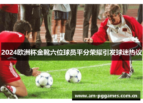 2024欧洲杯金靴六位球员平分荣耀引发球迷热议